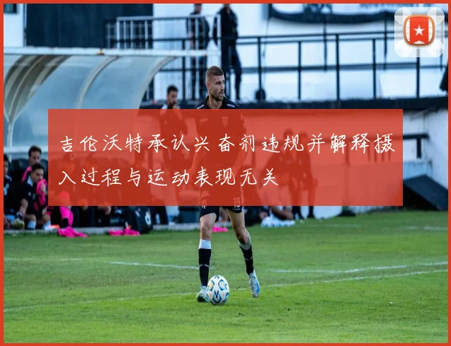 吉伦沃特承认兴奋剂违规并解释摄入过程与运动表现无关