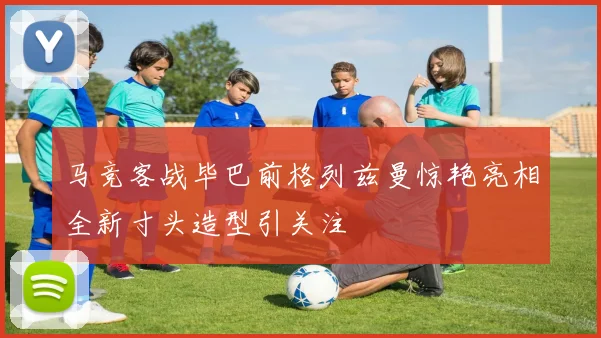 马竞客战毕巴前格列兹曼惊艳亮相全新寸头造型引关注