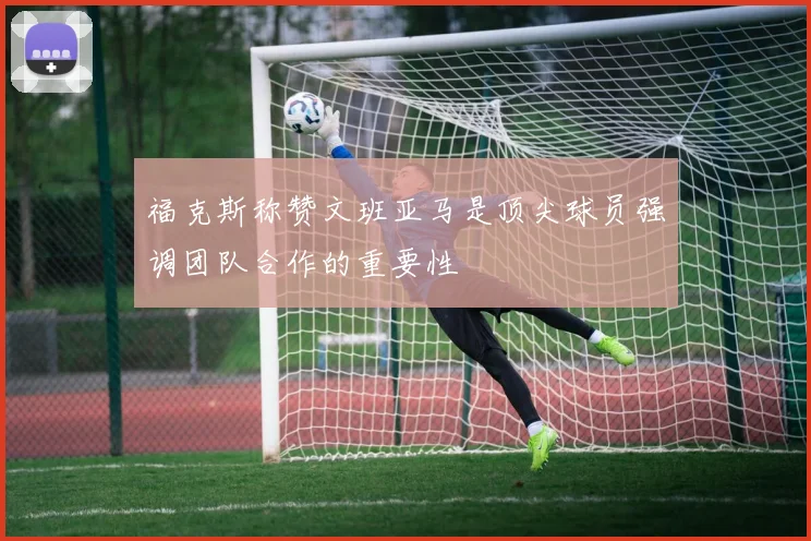 福克斯称赞文班亚马是顶尖球员强调团队合作的重要性