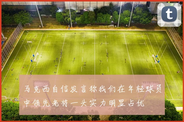 马克西自信发言称我们在年轻球员中领先老将一头实力明显占优