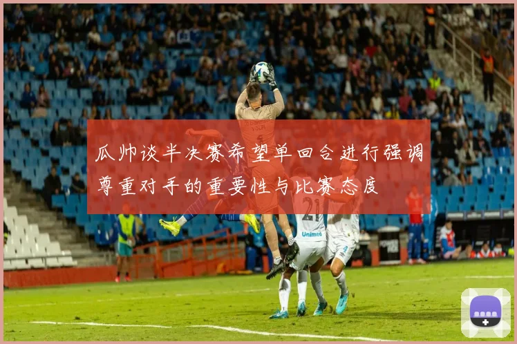 瓜帅谈半决赛希望单回合进行强调尊重对手的重要性与比赛态度
