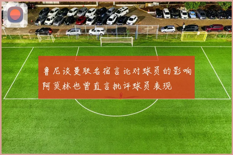 鲁尼谈曼联名宿言论对球员的影响阿莫林也曾直言批评球员表现