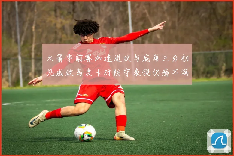 火箭季前赛加速进攻与底角三分初见成效乌度卡对防守表现仍感不满