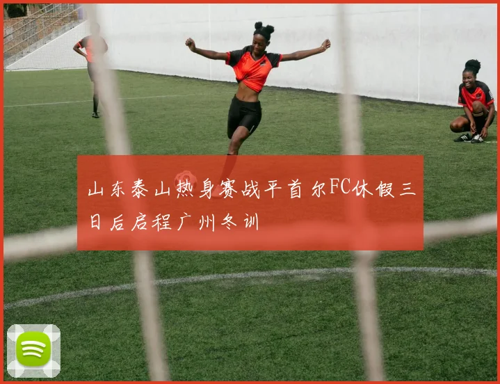 山东泰山热身赛战平首尔FC休假三日后启程广州冬训