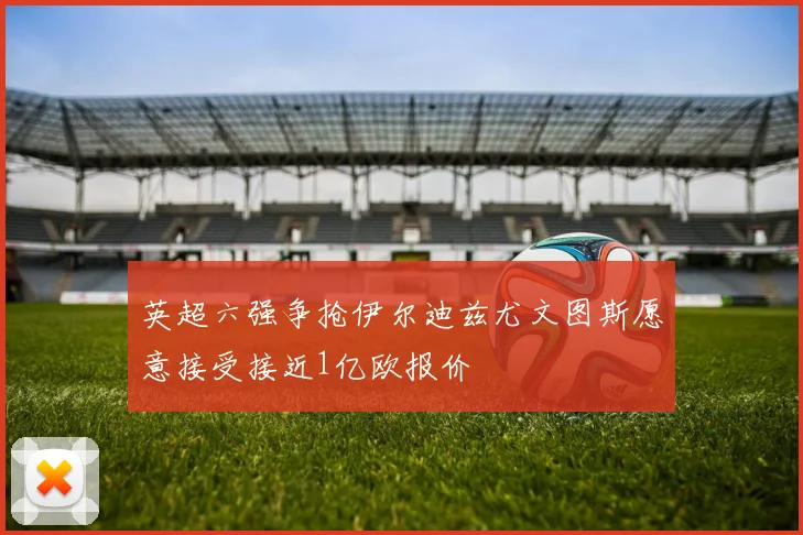 英超六强争抢伊尔迪兹尤文图斯愿意接受接近1亿欧报价
