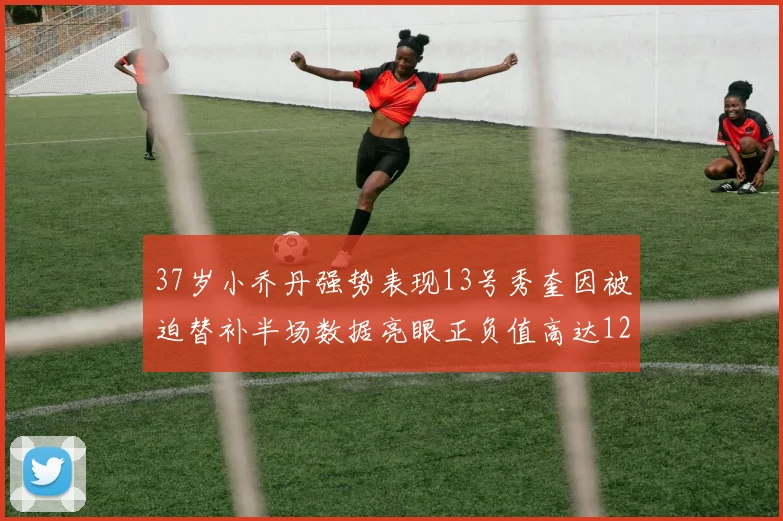 37岁小乔丹强势表现13号秀奎因被迫替补半场数据亮眼正负值高达12