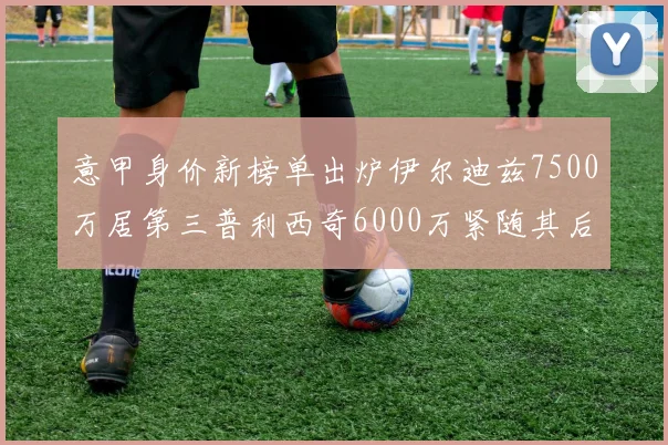 意甲身价新榜单出炉伊尔迪兹7500万居第三普利西奇6000万紧随其后