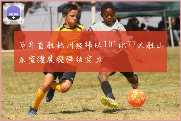 马年首胜杭州经纬以101比77大胜山东蜜獾展现强劲实力