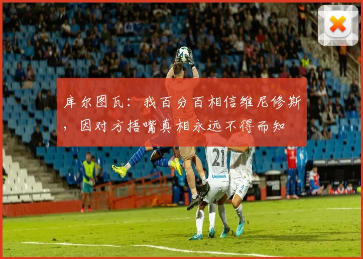 库尔图瓦：我百分百相信维尼修斯，因对方捂嘴真相永远不得而知