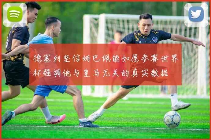 德塞利坚信姆巴佩能如愿参赛世界杯强调他与皇马无关的真实数据