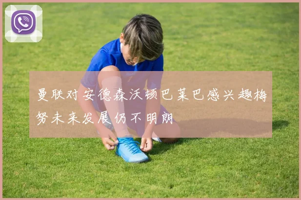 曼联对安德森沃顿巴莱巴感兴趣梅努未来发展仍不明朗