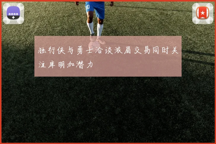 独行侠与勇士洽谈浓眉交易同时关注库明加潜力