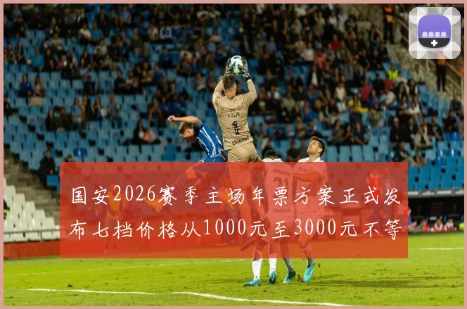 国安2026赛季主场年票方案正式发布七档价格从1000元至3000元不等
