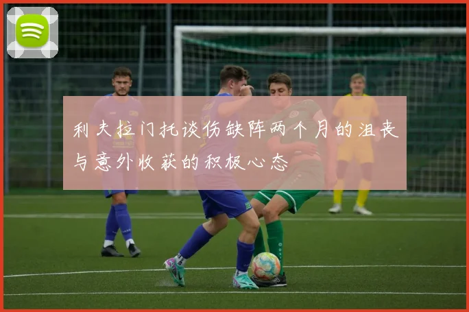 利夫拉门托谈伤缺阵两个月的沮丧与意外收获的积极心态