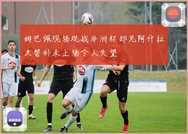姆巴佩现场观战非洲杯却见阿什拉夫替补未上场令人失望