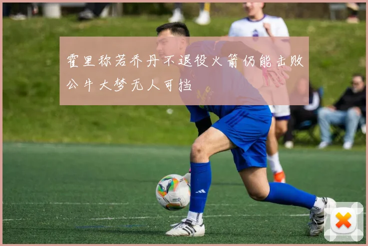 霍里称若乔丹不退役火箭仍能击败公牛大梦无人可挡