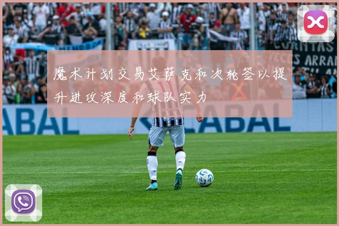 魔术计划交易艾萨克和次轮签以提升进攻深度和球队实力