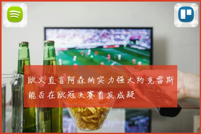 欧文直言阿森纳实力强大约克雷斯能否在欧冠决赛首发成疑