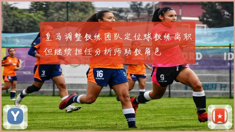 皇马调整教练团队定位球教练离职但继续担任分析师助教角色