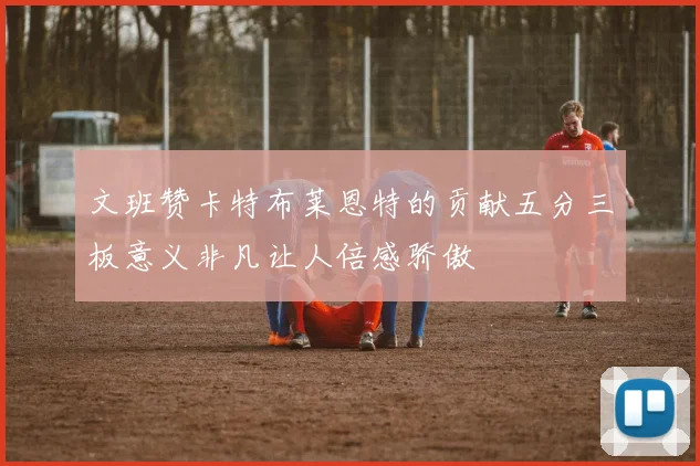 文班赞卡特布莱恩特的贡献五分三板意义非凡让人倍感骄傲