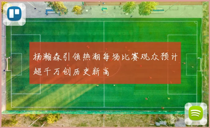 杨瀚森引领热潮每场比赛观众预计超千万创历史新高