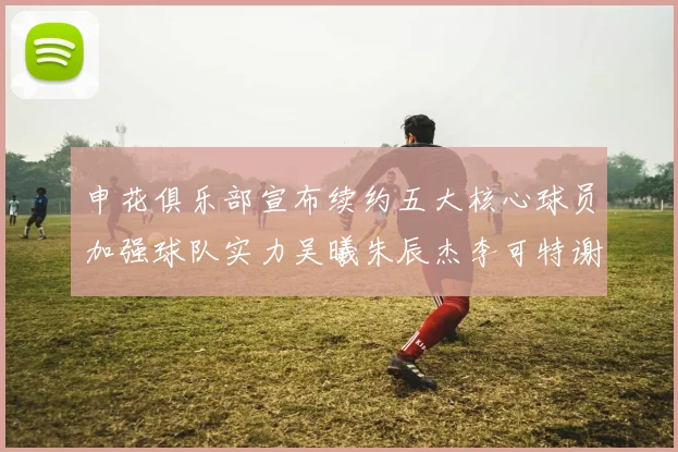 申花俱乐部宣布续约五大核心球员加强球队实力吴曦朱辰杰李可特谢拉马纳法齐续约