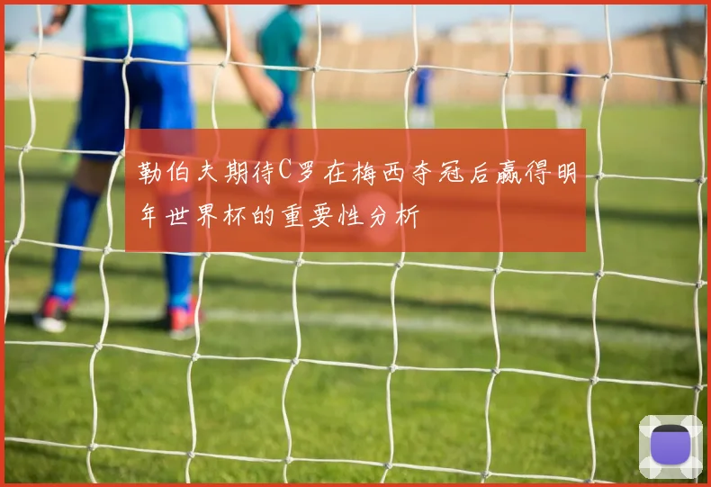 勒伯夫期待C罗在梅西夺冠后赢得明年世界杯的重要性分析