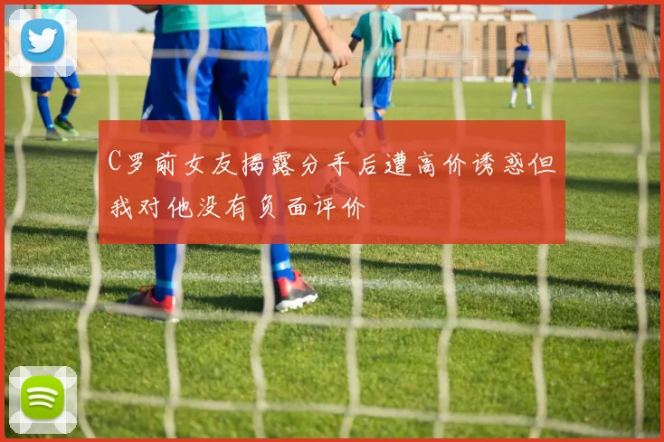 C罗前女友揭露分手后遭高价诱惑但我对他没有负面评价
