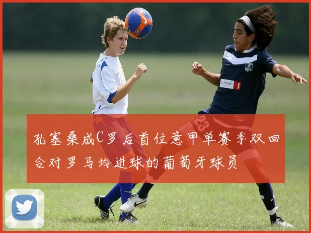 孔塞桑成C罗后首位意甲单赛季双回合对罗马均进球的葡萄牙球员