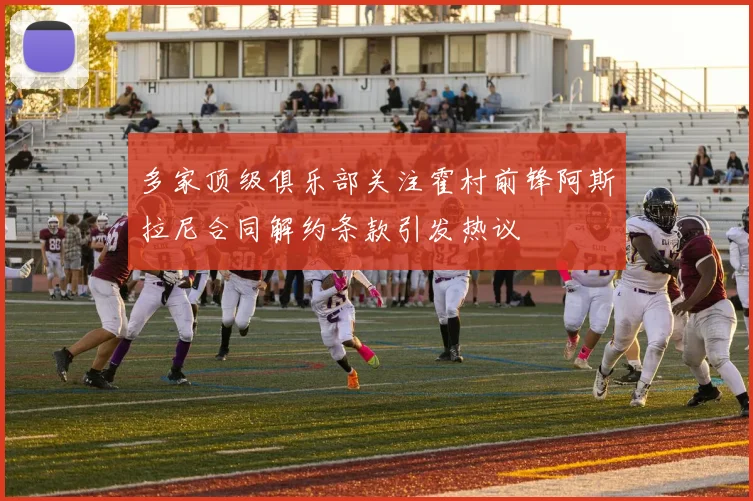 多家顶级俱乐部关注霍村前锋阿斯拉尼合同解约条款引发热议