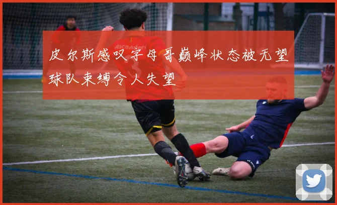 皮尔斯感叹字母哥巅峰状态被无望球队束缚令人失望