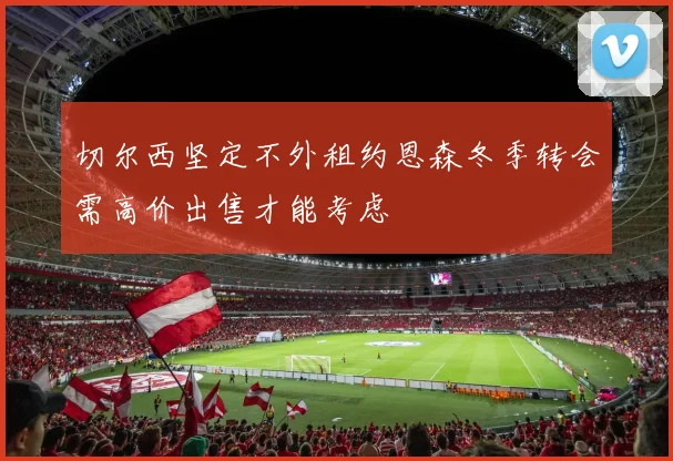 切尔西坚定不外租约恩森冬季转会需高价出售才能考虑