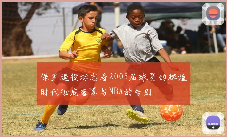 保罗退役标志着2005届球员的辉煌时代彻底落幕与NBA的告别