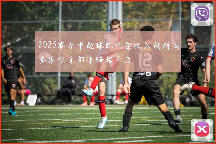 2025赛季中超球队门票收入创新高多家俱乐部净赚超千万