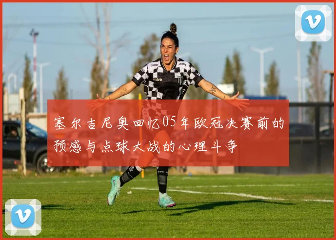 塞尔吉尼奥回忆05年欧冠决赛前的预感与点球大战的心理斗争