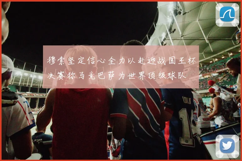 穆索坚定信心全力以赴迎战国王杯决赛称马竞巴萨为世界顶级球队