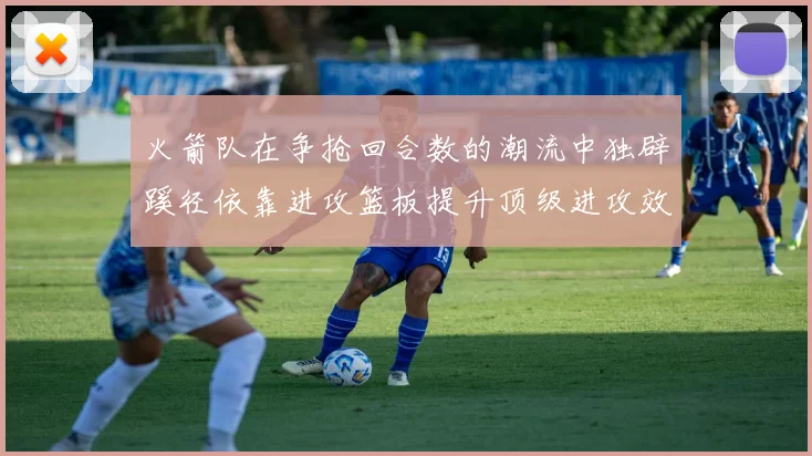 火箭队在争抢回合数的潮流中独辟蹊径依靠进攻篮板提升顶级进攻效率