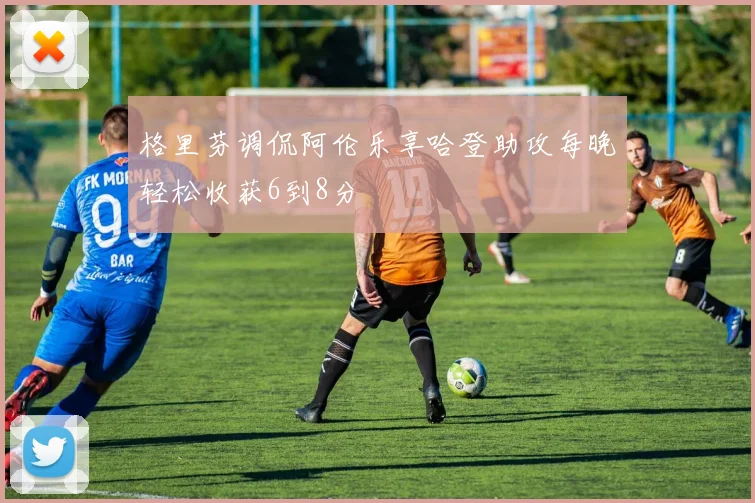 格里芬调侃阿伦乐享哈登助攻每晚轻松收获6到8分