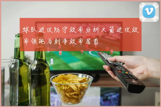 球队进攻防守效率分析火箭进攻效率领跑马刺净效率居首