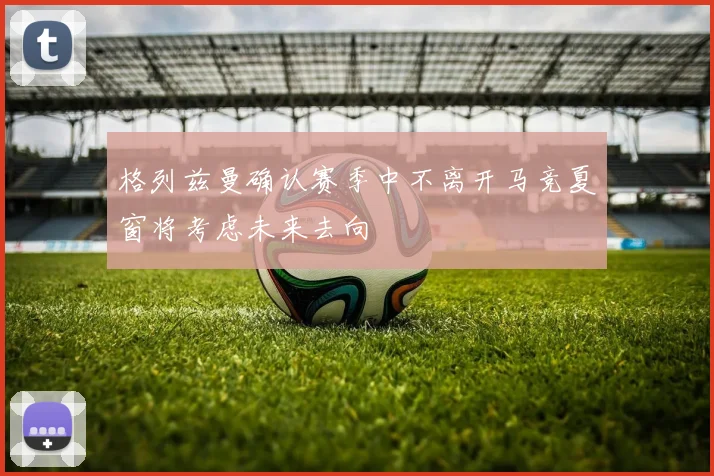格列兹曼确认赛季中不离开马竞夏窗将考虑未来去向